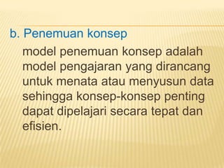 b. Penemuan konsep
model penemuan konsep adalah
model pengajaran yang dirancang
untuk menata atau menyusun data
sehingga konsep-konsep penting
dapat dipelajari secara tepat dan
efisien.
 
