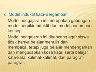 c. Model induktif kata-Bergambar
Model pengajaran ini merupakan gabungan
model perpikir induktif dan model penemuan
konsep.
Model pengajaran ini dirancang agar siswa
tidak hanya belajar menulis dan
membaca, tetapi juga belajar mendengarkan
dan mengucapkan kosa kata, serta belajar
kata-kata, kalimat-kalimat, dan paragraf-
paragraf.
 