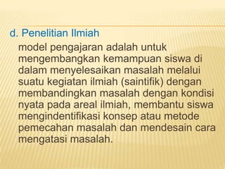 d. Penelitian Ilmiah
model pengajaran adalah untuk
mengembangkan kemampuan siswa di
dalam menyelesaikan masalah melalui
suatu kegiatan ilmiah (saintifik) dengan
membandingkan masalah dengan kondisi
nyata pada areal ilmiah, membantu siswa
mengindentifikasi konsep atau metode
pemecahan masalah dan mendesain cara
mengatasi masalah.
 