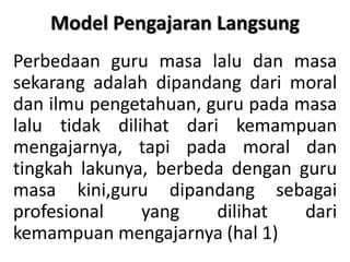 Model Pengajaran Langsung Perbedaan guru masa lalu dan masa sekarang adalah dipandang dari moral dan ilmu pengetahuan, guru pada masa lalu tidak dilihat dari kemampuan mengajarnya, tapi pada moral dan tingkah lakunya, berbeda dengan guru masa kini,guru dipandang sebagai profesional yang dilihat dari kemampuan mengajarnya (hal 1) 