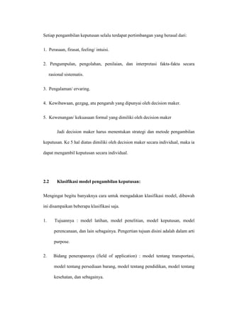 Setiap pengambilan keputusan selalu terdapat pertimbangan yang berasal dari:
1. Perasaan, firasat, feeling/ intuisi.
2. Pengumpulan, pengolahan, penilaian, dan interpretasi fakta-fakta secara
rasional sistematis.
3. Pengalaman/ ervaring.
4. Kewibawaan, gezgag, atu pengaruh yang dipunyai oleh decision maker.
5. Kewenangan/ kekuasaan formal yang dimiliki oleh decision maker
Jadi decision maker harus menentukan strategi dan metode pengambilan
keputusan. Ke 5 hal diatas dimiliki oleh decision maker secara individual, maka ia
dapat mengambil keputusan secara individual.
2.2 Klasifikasi model pengambilan keputusan:
Mengingat begitu banyaknya cara untuk mengadakan klasifikasi model, dibawah
ini disampaikan beberapa klasifikasi saja.
1. Tujuannya : model latihan, model penelitian, model keputusan, model
perencanaan, dan lain sebagainya. Pengertian tujuan disini adalah dalam arti
purpose.
2. Bidang penerapannya (field of application) : model tentang transportasi,
model tentang persediaan barang, model tentang pendidikan, model tentang
kesehatan, dan sebagainya.
 