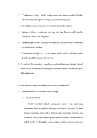 3. Tingkatannya (level) : model tingkat manajemen kantor, tingkat kebijakan
nasional, kebijakan regional, kebijakan local, dan sebagainya.
4. Ciri waktunya (time character) : model statis dan model dinamis.
5. Bentuknya (form) : model dua sisi, satu sisi, tiga dimensi, model konflik,
model non konflik, dan sebagainya.
6. Pengembangan analitik (analytic development) : tingkat dimana matematika
perlu digunakan; lain-lain.
7. Kompleksitas (complexity) : model sangat terinci, model sederhana, model
global, model keseluruhan, dan lain-lain.
8. Formalisasi (formalization) : model mengenai tingkat dimana interaksi itu telah
direncanakan dan hasilnya sudah dapat diramalkan, namun secara formal perlu
dibicarakan juga.
Klarifikasi model pengambilan keputusan menurut beberapa ahli :
a. Quade membedakan model ke dalam dua tipe:
1. Model kuantitatif
Model kuantitatif adalah serangkaian asumsi yang tepat yang
dinyatakan dalam serangkaian hubungan matematis yang pasti. Ini dapat
berupa persamaan, atau analisis lainnya, atau merupakan instruksi bagi
computer, yang berupa program-program untuk computer. Adapun ciri-ciri
pokok model ini ditetapkan secara lengkap melalui asumsi-asumsi, dan
 