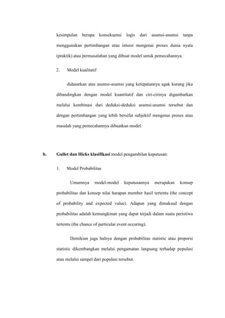 kesimpulan berupa konsekuensi logis dari asumsi-asumsi tanpa
menggunakan pertimbangan atau intuisi mengenai proses dunia nyata
(praktik) atau permasalahan yang dibuat model untuk pemecahannya.
2. Model kualitatif
didasarkan atas asumsi-asumsi yang ketepatannya agak kurang jika
dibandingkan dengan model kuantitatif dan ciri-cirinya digambarkan
melalui kombinasi dari deduksi-deduksi asumsi-asumsi tersebut dan
dengan pertimbangan yang lebih bersifat subjektif mengenai proses atau
masalah yang pemecahannya dibuatkan model.
b. Gullet dan Hicks klasifikasi model pengambilan keputusan:
1. Model Probabilitas
Umumnya model-model keputusannya merupakan konsep
probabilitas dan konsep nilai harapan member hasil tertentu (the concept
of probability and expected value). Adapun yang dimaksud dengan
probabilitas adalah kemungkinan yang dapat terjadi dalam suatu peristiwa
tertentu (the chance of particular event occuring).
Demikian juga halnya dengan probabilitas statistic atau proporsi
statistic dikembangkan melalui pengamatan langsung terhadap populasi
atau melalui sampel dari populasi tersebut.
 