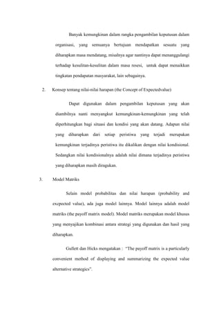 Banyak kemungkinan dalam rangka pengambilan keputusan dalam
organisasi, yang semuanya bertujuan mendapatkan sesuatu yang
diharapkan masa mendatang, misalnya agar nantinya dapat menanggulangi
terhadap kesulitan-kesulitan dalam masa resesi, untuk dapat menaikkan
tingkatan pendapatan masyarakat, lain sebagainya.
2. Konsep tentang nilai-nilai harapan (the Concept of Expectedvalue)
Dapat digunakan dalam pengambilan keputusan yang akan
diambilnya nanti menyangkut kemungkinan-kemungkinan yang telah
diperhitungkan bagi situasi dan kondisi yang akan datang. Adapun nilai
yang diharapkan dari setiap peristiwa yang terjadi merupakan
kemungkinan terjadinya peristiwa itu dikalikan dengan nilai kondisional.
Sedangkan nilai kondisionalnya adalah nilai dimana terjadinya peristiwa
yang diharapkan masih diragukan.
3. Model Matriks
Selain model probabilitas dan nilai harapan (probability and
excpected value), ada juga model lainnya. Model lainnya adalah model
matriks (the payoff matrix model). Model matriks merupakan model khusus
yang menyajikan kombinasi antara strategi yang digunakan dan hasil yang
diharapkan.
Gullett dan Hicks mengatakan : “The payoff matrix is a particularly
convenient method of displaying and summarizing the expected value
alternative strategics”.
 