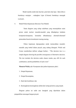 Model matriks terdiri dari dua hal, yaitu baris dan lajur . Baris (Row)
bentuknya menjajar , sedangkan Lajur (Coloum) bentuknya menegak
(vertical) .
4. Model Pohon Keputusan (Decision Tree Model)
Suatu diagram yang cukup sederhana yang menunjukkan suatu
proses untuk merinci masalah-masalah yang dihadapinya kedalam
komponen-komponen, kemudian dibuatkannya alternatif-alternatif
pemecahan beserta konsekuensi masing-masing.
Pohon keputusan dipergunakan untuk memecahkan masalah-
masalah yang timbul dalam proyek yang sedang ditangani. Welch and
Comer memberikan definisi sebagai berikut : “The decision tree is a
simple diagram showing the possible consequences of alternative decision.
The tree includes the decision nodes chance modes, pay offs for each
combination, and the probabilitie of each event.”
Menurut Welch, ada 4 komponen dari pohon keputusan yakni :
1. Simpul Keputusan,
2. Simpul Kesempatan,
3. Hasil dari kombinasi, dan
4. Kemungkinan-kemungkinan akibat dari setiap peristiwa yang terjadi.
Diagram pohon ini salah satu lanngkah yang diperlukan dalam
pengambilan rancangan bangun proyek
 