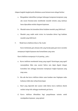 Adapun langkah-langkah perlu dilakukan secara berturut-turut sebagai berikut:
a. Mengadakan indentifikasi jaringan hubungan komponen-komponen yang
ada secara bersama-sama membentuk masalah tertentu yang nantinya
harus dipecahkan melalui diagram keputusan.
b. Masalah utama iitu kemudian dirinci kedalam masalah yang lebih kecil.
c. Masalah yang sudah mulai terinci itu kemudian dirinci lagi kedalam
masalah yang lebih kecil.
5. Model kurva Indiferen (Kurva Tak Acuh)
Kurva berbentuk garis dimana titik yang berada pada garis kurva tersebut
mempunyai tingkat kepuasan atau kemanfaatan yang sama.
Kurva Indiferen mempunyai 4 ciri penting , yaitu :
a. Kurva indiferen membentuk lereng yang negatif. Kemiringan yang ngatif
menunjukkan fakta atau asumsi bahwa satu dapat diganti dengan
komoditas lain sehingga konsumen mempunyai tingkat kepuasan yang
tetap sama.
b. Jika ada dua kurva indiferen dalam suatu keadaan atau lingkupan maka
keduanya tidak akan saling berpootngan
c. Hasil yang diperoleh dari asumsi ialah bahwa kurva indiferen ditarik
melalui setiap titik sehingga membentuk gari kurva.
d. Kurva indiferen dibutuhkan bagi pengorbanaan tertentu untuk
mendapatkan kepuasan yang optimal.
 