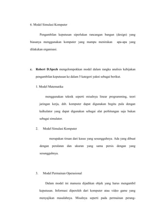 6. Model Simulasi Komputer
Pengambilan keputusan siperlukan rancangan bangun (design) yang
biasanya menggunakan komputer yang mampu menirukan apa-apa yang
dilakukan organisasi.
c. Robert D.Spech mengelompokkan model dalam rangka analisis kebijakan
pengambilan keputusan ke dalam 5 kategori yakni sebagai berikut.
1. Model Matematika
menggunakan teknik seperti misalnya linear programming, teori
jaringan kerja, dsb. komputer dapat digunakan begitu pula dengan
kalkulator yang dapat digunakan sebagai alat perhitungan saja bukan
sebagai simulator.
2. Model Simulasi Komputer
merupakan tiruan dari kasus yang sesungguhnya. Ada yang dibuat
dengan peralatan dan ukuran yang sama persis dengan yang
sesungguhnya.
3. Model Permainan Operasional
Dalam model ini manusia dijadikan objek yang harus mengambil
keputusan. Informasi diperoleh dari komputer atau video game yang
menyajikan masalahnya. Misalnya seperti pada permainan perang-
 