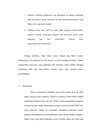 3. Upahnya, kenaikan pangkatnya, dan sebagainya itu sangat tergantung
pada prestasinya dalam organisasi itu atau ketentuan-ketentuan yang
dibuat oleh organisasi tersebut.
4. Sebagian besar dari hasil itu secara tidak langsung dinilai dalam
pasaran. Prestasi kerja para anggota atau karyawan secara tidak
langsung juga ikut menentukan pasaran hasil
organisasinya/perusahaannya.
Dengan demikian, maka faktor intern (fungsi) dan faktor ekstern
(lingkungan) ikut berperan dan oleh karena itu perlu mendapat perhatian. Dalam
pengambilan keputusan yang dilakukan oleh pimpinan, maka analogi terhadap
berlakunya dalil dan faktor-faktor tersebut harus juga menjadi bahan
pertimbangan.
5. Model fisik
Dalam menjalankan kebijakan pemerintah model fisik ini tidak
begitu penting untuk dianalisis. Model ini,misalnya model dalam rangka
pembuatan bangunan atau tata kota. Dalam model pengambilan bangunan
misalnya berlaku model perencanaan jaringan kerja atau model PERT dan
yang sejenisnya. Model ini merupakan serangkaian keputusan dalam
program pembangunan dan pengembangan yang cukup kompleks. Bagian-
bagian mana yang dapat dilakukan secara serentak, dalam arti tidak usah
 