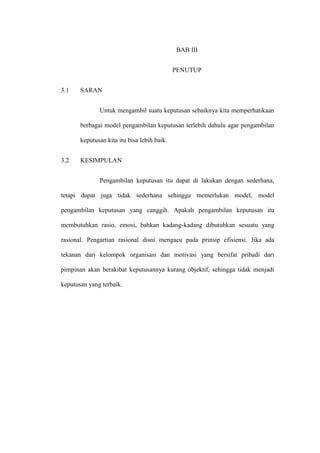 BAB III
PENUTUP
3.1 SARAN
Untuk mengambil suatu keputusan sebaiknya kita memperhatikaan
berbagai model pengambilan keputusan terlebih dahulu agar pengambilan
keputusan kita itu bisa lebih baik.
3.2 KESIMPULAN
Pengambilan keputusan itu dapat di lakukan dengan sederhana,
tetapi dapat juga tidak sederhana sehingga memerlukan model, model
pengambilan keputusan yang canggih. Apakah pengambilan keputusan itu
membutuhkan rasio, emosi, bahkan kadang-kadang dibutuhkan sesuatu yang
rasional. Pengartian rasional disni mengacu pada prinsip efisiensi. Jika ada
tekanan dari kelompok organisasi dan motivasi yang bersifat pribadi dari
pimpinan akan berakibat keputusannya kurang objektif, sehingga tidak menjadi
keputusan yang terbaik.
 
