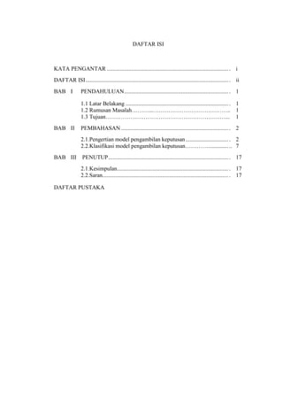 DAFTAR ISI
KATA PENGANTAR ..................................................................................... . i
DAFTAR ISI.................................................................................................... . ii
BAB I PENDAHULUAN......................................................................... . 1
1.1 Latar Belakang ........................................................................ . 1
1.2 Rumusan Masalah………...………………………………….. 1
1.3 Tujuan………………………………………………………... 1
BAB II PEMBAHASAN ........................................................................... . 2
2.1.Pengertian model pengambilan keputusan.............................. . 2
2.2.Klasifikasi model pengambilan keputusan………….............. .. 7
BAB III PENUTUP.................................................................................... . 17
2.1.Kesimpulan.............................................................................. . 17
2.2.Saran........................................................................................ . 17
DAFTAR PUSTAKA
 