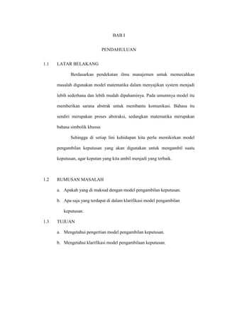 BAB I
PENDAHULUAN
1.1 LATAR BELAKANG
Berdasarkan pendekatan ilmu manajemen untuk memecahkan
masalah digunakan model matematika dalam menyajikan system menjadi
lebih sederhana dan lebih mudah dipahaminya. Pada umumnya model itu
memberikan sarana abstrak untuk membantu komunikasi. Bahasa itu
sendiri merupakan proses abstraksi, sedangkan matematika merupakan
bahasa simbolik khusus
Sehingga di setiap lini kehidupan kita perlu memikirkan model
pengambilan keputusan yang akan digunakan untuk mengambil suatu
keputusan, agar keputan yang kita ambil menjadi yang terbaik.
1.2 RUMUSAN MASALAH
a. Apakah yang di maksud dengan model pengambilan keputusan.
b. Apa saja yang terdapat di dalam klarifikasi model pengambilan
keputusan.
1.3 TUJUAN
a. Mengetahui pengertian model pengambilan keputusan.
b. Mengetahui klarifikasi model pengambilaan keputusan.
 
