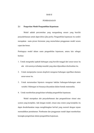 BAB II
PEMBAHASAN
2.1 Pengertian Model Pengambilan Keputusan
Model adalah percontohan yang mengandung unsure yang bersifat
penyederhanaan untuk dapat ditiru (jika perlu). Pengambilan keputusan itu sendiri
merupakan suatu proses berurutan yang memerlukan penggunaan model secara
cepat dan benar.
Pentingnya model dalam suatu pengambilan keputusan, antara lain sebagai
berikut:
1. Untuk mengetahui apakah hubungan yang bersifat tunggal dari unsur-unsur itu
ada relevansinya terhadap masalah yang akan dipecahkan diselesaikan itu.
2. Untuk memperjelas (secara eksplisit) mengenai hubungan signifikan diantara
unsur-unsur itu.
3. Untuk merumuskan hipotesis mengenai hakikat hubungan-hubungan antar
variabel. Hubungan ini biasanya dinyatakan dalam bentuk matematika.
4. Untuk memberikan pengelolaan terhadap pengambilan keputusan.
Model merupakan alat penyederhanaan dan penganalisisan situasi atau
system yang kompleks. Jadi dengan model, situasi atau sistem yang kompleks itu
dapat disederhanakan tanpa menghilangkan hal-hal yang esensial dengan tujuan
memudahkan pemahaman. Pembuatan dan penggunaan model dapat memberikan
kerangka pengelolaan dalam pengambilan keputusan.
 