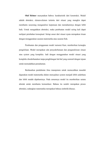 Olaf Helmer menyatakan bahwa: karakteristik dari konstruksi. Model
adalah abstraksi, elemen-elemen tertentu dari situasi yang mungkin dapat
membantu seseorang menganalisis keputusan dan memahaminya dengan lebih
baik. Untuk mengadakan abstraksi, maka pembuatan model sering kali dapat
meliputi perubahan konseptual. Setiap unsur dari situasi nyata merupakan tiruan
dengan menggunakan sasaran matematika atau sasaran fisik.
Pembuatan dan penggunaan model menurut Kast, memberikan kerangka
pengelolaan. Model merupakan alat penyederhanaan dan penganalisisan situasi
atau system yang kompleks. Jadi dengan menggunakan model situasi yang
kompleks disederhanakan tanpa penghilangan hal-hal yang esensial dengan tujuan
untuk memudahkan pemahaman.
Berdasarkan pendekatan ilmu manajemen untuk memecahkan masalah
digunakan model matematika dalam menyajikan system menjadi lebih sederhana
dan lebih mudah dipahaminya. Pada umumnya model itu memberikan sarana
abstrak untuk membantu komunikasi. Bahasa itu sendiri merupakan proses
abstraksi, sedangkan matematika merupakan bahasa simbolik khusus.
 