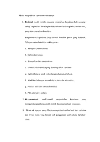 Model pengambilan keputusan diantaranya:
1. Rasional, model perilaku manusia berdasarkan keyakinan bahwa orang-
orang, organisasi, dan bangsa menjalankan kalkulasi pemaksimalan nilai,
yang secara mendasar konsisten.
Pengambialan keputusan yang rasional merukan proses yang komplek.
Tahapan rasional decision making proses:
a. Mengenal permasalahan.
b. Definisikan tujuan.
c. Kumpulkan data yang relevan.
d. Identifikasi alternative yang memungkinkan (feasible).
e. Seleksi kriteria untuk pertimbangan alternative terbaik.
f. Modelkan hubungan antara kriteria, data, dan alternative.
g. Prediksi hasil dari semua alternative.
h. Pilih alternative terbaik.
2. Organisasional, model-model pengambilan keputusan yang
memperhitungkan karakteristik politik dan structural dari organisasi.
3. Birokrasi, apapun yang dilakukan organisasi adalah hasil dari rutinitas
dan proses bisnis yang terasah oleh penggunaan aktif selama bertahun-
tahun.
 