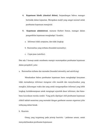 4. Keputusan klasik (classical dision), berpandangan bahwa manager
bertindak dalam kepastian. Merupakan model yang sangat rasional untuk
pembuatan keputusan manajerial.
5. Keputusan administrasi, menurut Herbert Simon, manager dalam
pengambilan keputusan menghadapi 3 kondisi:
a. Informasi tidak sempurna, dan tidak lengkap.
b. Rasionalitas yang terbatas (bounded rasionality).
c. Cepat puas (satisfice).
Dan ada 3 konsep untuk membantu manajer menempatkan pembuatan keputusan
dalam perspektif, yaitu:
a. Rasionalitas terbatas dan memadai (bounded rationality and satisficing)
Menekankan bahwa pembuatan keputusan harus menghadapi kenyataan
tidak memadainya informasi mengenai sifat masalah dan menyelesaikan yang
mungkin, kekurangan waktu dan uang untuk mengumpulkan informasi yang lebih
lengkap, ketidakmampuan untuk mengingat sejumlah dasar informasi, dan batas-
batas kecerdasan mereka sendiri. Yang perlu dipelajari oleh pembuatan keputusan
efektif adalah menerima yang memadai dengan gambaran sasaran organisasi jelas
terbayang dalam benak.
b. Heuristic
Orang yang tergantung pada prinsip heuristic / pedoman umum, untuk
menyederhanakan pembuatan keputuasan
 