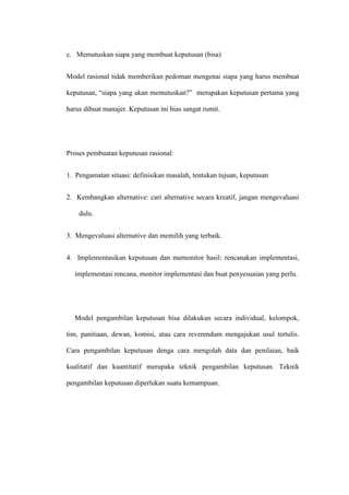 c. Memutuskan siapa yang membuat keputusan (bisa)
Model rasional tidak memberikan pedoman mengenai siapa yang harus membuat
keputusan, “siapa yang akan memutuskan?” merupakan keputusan pertama yang
harus dibuat manajer. Keputusan ini bias sangat rumit.
Proses pembuatan keputusan rasional:
1. Pengamatan situasi: definisikan masalah, tentukan tujuan, keputusan
2. Kembangkan alternative: cari alternative secara kreatif, jangan mengevaluasi
dulu.
3. Mengevaluasi alternative dan memilih yang terbaik.
4. Implementasikan keputusan dan memonitor hasil: rencanakan implementasi,
implementasi rencana, monitor implementasi dan buat penyesuaian yang perlu.
Model pengambilan keputusan bisa dilakukan secara individual, kelompok,
tim, panitiaan, dewan, komisi, atau cara reverendum mengajukan usul tertulis.
Cara pengambilan keputusan denga cara mengolah data dan penilaian, baik
kualitatif dan kuantitatif merupaka teknik pengambilan keputusan. Teknik
pengambilan keputusan diperlukan suatu kemampuan.
 