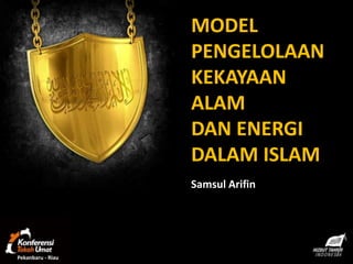 MODEL
                   PENGELOLAAN
                   KEKAYAAN
                   ALAM
                   DAN ENERGI
                   DALAM ISLAM
                   Samsul Arifin




Pekanbaru - Riau
 