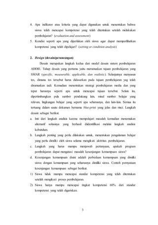 3
4. Apa indikator atau kriteria yang dapat digunakan untuk menentukan bahwa
siswa telah mencapai kompetensi yang telah ditentukan setelah melakukan
pembelajaran? (evaluation and assessment)
5. Kondisi seperti apa yang diperlukan oleh siswa agar dapat memperlihatkan
kompetensi yang telah dipelajari? (setting or condition analysis)
2. Design (desain/perancangan)
Desain merupakan langkah kedua dari model desain sistem pembelajaran
ADDIE. Tahap desain yang pertama yaitu merumuskan tujuan pembelajaran yang
SMAR (specific, measurable, applicable, dan realistic). Selanjutnya menyusun
tes, dimana tes tersebut harus didasarkan pada tujuan pembelajaran yag telah
dirumuskan tadi. Kemudian menentukan strategi pembelajaran media dan yang
tepat harusnya seperti apa untuk mencapai tujuan tersebut. Selain itu,
dipertimbangkan pula sumber pendukung lain, misal sumber belajar yang
relevan, lingkungan belajar yang seperti apa seharusnya, dan lain-lain. Semua itu
tertuang dalam sautu dokumen bernama blue-print yang jelas dan rinci. Langkah
desain sebagai berikut.
a. Inti dari langkah analisis karena mempelajari masalah kemudian menemukan
alternatif solusinya yang berhasil diidentifikasi melalui langkah analisis
kebutuhan.
b. Langkah penting yang perlu dilakukan untuk, menentukan pengalaman belajar
yang perlu dimilki oleh siswa selama mengikuti aktivitas pembelajaran.
c. Langkah yang harus mampu menjawab pertanyaan, apakah program
pembelajaran dapat mengatasi masalah kesenjangan kemampuan siswa?
d. Kesenjangan kemampuan disini adalah perbedaan kemampuan yang dimilki
siswa dengan kemampuan yang seharusnya dimiliki siswa. Contoh pernyataan
kesenjangan kemampuan sebagai berikut.
1) Siswa tidak mampu mencapai standar kompetensi yang telah ditentukan
setelah mengikuti proses pembelajaran.
2) Siswa hanya mampu mencapai tingkat kompetensi 60% dari standar
kompetensi yang telah digariskan.
 