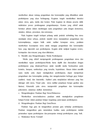 5
memberikan ulasan tentang pengetahuan dan keterampilan yang dibutuhkan untuk
pembalajaran yang akan berlangsung. Kegiatan tengah memfasilitasi interaksi
antara siswa, guru, media dan konten. Pada kegiatan ini dimana peserta didik
melakukan proses pembangunan pengetahuannya. Konten yang efektif untuk
bertukar pikiran dalam membangun suatu pengetahuan yaitu dengan demostrasi,
simulasi, diskusi, presentasi, dan seterusnya.
Pada kegiatan tengah terdapat peluang untuk praktek terbimbing bisa siswa
memimpin rekan sebaya, praktek mandiri siswa menunjukkan pengetahuan dan
keterampilannya, umpan balik untuk melihat kemajuan siswa, penilaian
memberikan kesempatan siswa untuk menguju pengetahuan dan keterampilan
baru yang diperoleh saat pembelajaran. Kegiatn akhir meliputi kegiatan review,
kesimpulan dan rencana yang akan dilakukan.
b. Memilih atau Mengembangkan Media Pembelajaran
Media yang efektif mempengaruhi pembanguanan pengetahuan siswa dan
memfasilitasi tujuan pembelajaran.Media harus dipilih dan disesuaikan dengan
pembelajaran yang dimaksud.Proses untuk memilih media berdasarkan pada
konteks, harapan, sumberdaya yang tersedia, kepraktisan. Alasan dalam memilih
suatu media yaitu dapat meningkatkan pembelajaran, dapat memperkuat
pengetahuan dan keterampilan penting, dan mengakomodasi berbagai gaya belajar
(auditori, visual, dan kinestetik). Auditori yaitu menjelaskan informasi yang bias
didengar oleh siswa, Visual yaitu siswa melihat penjelasan berupa gambar atau
ilustrasi, Kinestetik yaitu siswa memperoleh pengathuan dan keterampilan
psikomotor, umumnya melihat demonstrasi.
c. Mengembangkan Panduan Bagi Siswa/Mahasiswa
Memberikan siswa/mahasiswa panduan untuk meningkatkan pengalaman
belajar.Format dalam panduan belajar tergantung pada tujuan pembelajaran.
d. Mengembangkan Panduan Bagi Guru/Dosen
Panduan bagi guru ini mengarahkan peranan guru terhadap pembelajaran.
Panduan mengarahkan guru menentukan kualitas suatu pembelajaran melalui
pemenuhan tujuan pembelajaran dan pencapaian strategi pembelajaran yang baik.
e. Melakukan Revisi Formatif
 