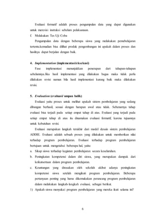 6
Evaluasi formatif adalah proses pengumpulan data yang dapat digunakan
untuk merevisi instruksi sebelum pelaksanaan.
f. Melakukan Tes Uji Coba
Pengumpulan data dengan beberapa siswa yang melakukan pemebelajaran
tertentu.kemudian bisa dilihat produk pengembangan ini apakah dalam proses dan
hasilnya dapat berjalan dengan baik.
4. Implementation (implementasi/eksekusi)
Fase implementasi menunjukkan penerapan dari tahapan-tahapan
sebelumnya.Jika hasil implementasi yang dilakukan bagus maka tidak perlu
dilakukan revisi namun bila hasil implementasi kurang baik maka dilakukan
revisi.
5. Evaluation (evaluasi/ umpan balik)
Evaluasi yaitu proses untuk melihat apakah sistem pembelajaran yang sedang
dibangun berhasil, sesuai dengan harapan awal atau tidak. Sebenarnya tahap
evaluasi bisa terjadi pada setiap empat tahap di atas. Evaluasi yang terjadi pada
setiap empat tahap di atas itu dinamakan evaluasi formatif, karena tujuannya
untuk kebutuhan revisi.
Evaluasi merupakan langkah terakhir dari model desain sistem pembelajaran
ADDIE. Evaluasi adalah sebuah proses yang dilakukan untuk memberikan nilai
terhadap program pembelajaran. Evaluasi terhadap program pembelajaran
bertujuan untuk mengetahui beberapa hal, yaitu:
a. Sikap siswa terhadap kegiatan pembelajaran secara keseluruhan.
b. Peningkatan kompetensi dalam diri siswa, yang merupakan dampak dari
keikutsertaan dalam program pembelajaran.
c. Keuntungan yang dirasakan oleh sekolah akibat adanya peningkatan
kompetensi siswa setelah mengikuti program pembelajaran. Beberapa
pertanyaan penting yang harus dikemukakan perancang program pembelajaran
dalam melakukan langkah-langkah evaluasi, sebagai berikut.
1) Apakah siswa menyukai program pembelajaran yang mereka ikuti selama ini?
 