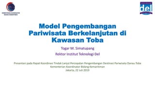 Model Pengembangan
Pariwisata Berkelanjutan di
Kawasan Toba
Togar M. Simatupang
Rektor Institut Teknologi Del
Presentasi pada Rapat Koordinasi Tindak Lanjut Percepatan Pengembangan Destinasi Pariwisata Danau Toba
Kementerian Koordinator Bidang Kemaritiman
Jakarta, 22 Juli 2019
 