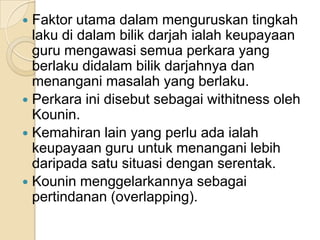 Faktorutamadalammenguruskantingkahlakudidalambilikdarjahialahkeupayaan guru mengawasisemuaperkara yang berlakudidalambilikdarjahnyadanmenanganimasalahyang berlaku. PerkarainidisebutsebagaiwithitnessolehKounin. Kemahiran lain yang perluadaialahkeupayaan guru untukmenanganilebihdaripadasatusituasidenganserentak.Kouninmenggelarkannyasebagaipertindanan (overlapping). 