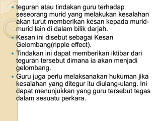 teguranatautindakan guru terhadapseseorangmurid yang melakukankesalahanakanturutmemberikankesankepadamurid-murid lain didalambilikdarjah.KesaninidisebutsebagaiKesanGelombang(ripple effect). Tindakaninidapatmemberikaniktibardaritegurantersebutdimanaiaakanmenjadigelombang. Guru jugaperlumelaksanakanhukumanjikakesalahan yang diteguritudiulang-ulang. Inidapatmenunjukkan yang guru tersebuttegasdalamsesuatuperkara.