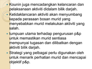 Kouninjugamencadangkankelancarandanpelaksanaanaktivitididalambilikdarjah. Ketidaklancaranaktivitiakanmenyumbangkepadaperasaanbosanmurid yang menyebabkanmuridmelakukanaktiviti yang salah.tumpuanutamaterhadappengurusanp&puntukmemastikanmuridsentiasamempunyaitugasandandilibatkandenganaktivitibilikdarjah.Strategi yang pelbagaiperludigunakanolehuntukmenarikperhatianmuriddanmencapaiobjektifp&p.