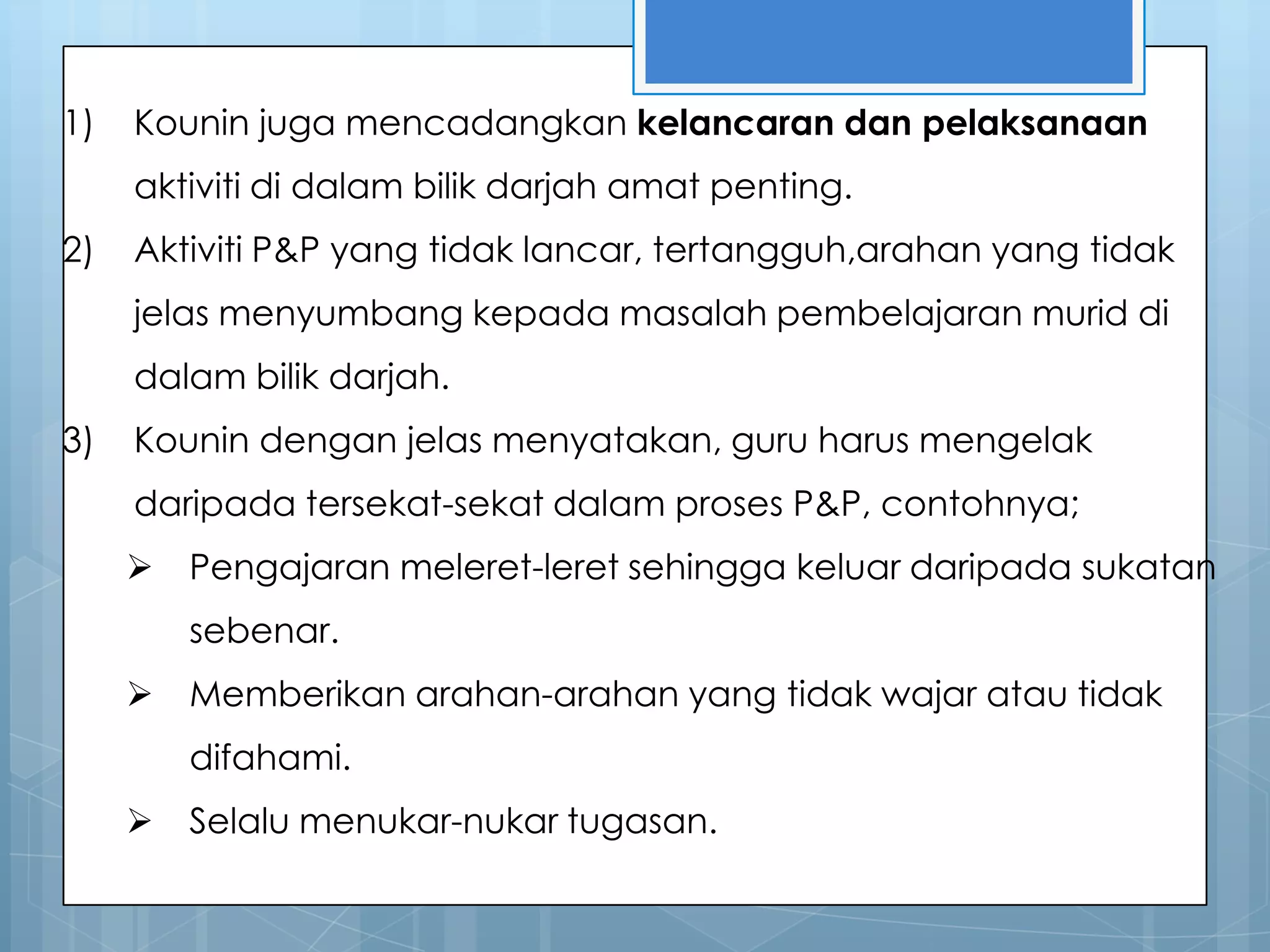1)   Kounin juga mencadangkan kelancaran dan pelaksanaan
     aktiviti di dalam bilik darjah amat penting.
2)   Aktiviti P&P yang tidak lancar, tertangguh,arahan yang tidak
     jelas menyumbang kepada masalah pembelajaran murid di
     dalam bilik darjah.
3)   Kounin dengan jelas menyatakan, guru harus mengelak
     daripada tersekat-sekat dalam proses P&P, contohnya;
        Pengajaran meleret-leret sehingga keluar daripada sukatan
         sebenar.
        Memberikan arahan-arahan yang tidak wajar atau tidak
         difahami.
        Selalu menukar-nukar tugasan.
 