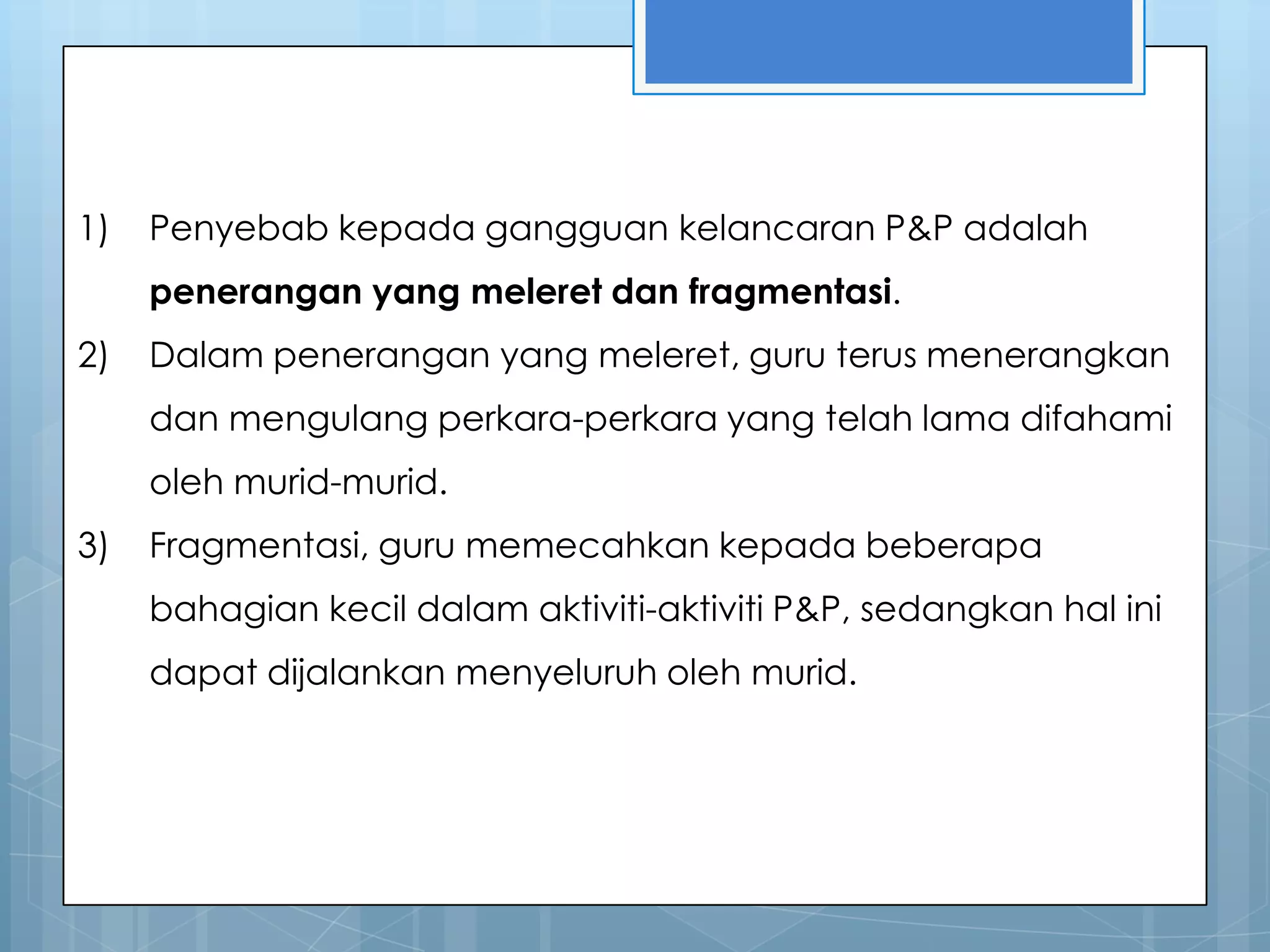 1)   Penyebab kepada gangguan kelancaran P&P adalah
     penerangan yang meleret dan fragmentasi.
2)   Dalam penerangan yang meleret, guru terus menerangkan
     dan mengulang perkara-perkara yang telah lama difahami
     oleh murid-murid.
3)   Fragmentasi, guru memecahkan kepada beberapa
     bahagian kecil dalam aktiviti-aktiviti P&P, sedangkan hal ini
     dapat dijalankan menyeluruh oleh murid.
 