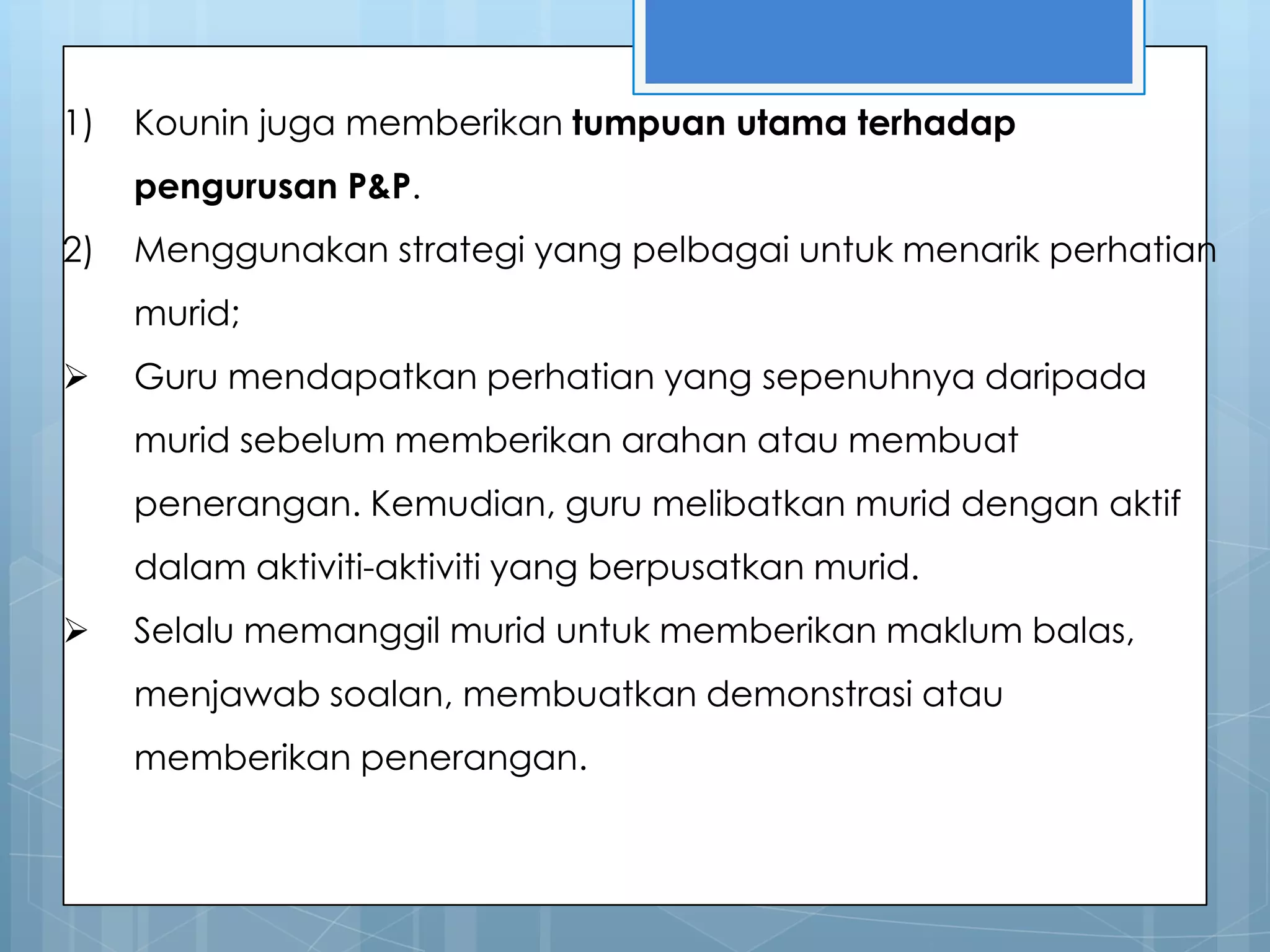 1)   Kounin juga memberikan tumpuan utama terhadap
     pengurusan P&P.
2)   Menggunakan strategi yang pelbagai untuk menarik perhatian
     murid;
    Guru mendapatkan perhatian yang sepenuhnya daripada
     murid sebelum memberikan arahan atau membuat
     penerangan. Kemudian, guru melibatkan murid dengan aktif
     dalam aktiviti-aktiviti yang berpusatkan murid.
    Selalu memanggil murid untuk memberikan maklum balas,
     menjawab soalan, membuatkan demonstrasi atau
     memberikan penerangan.
 