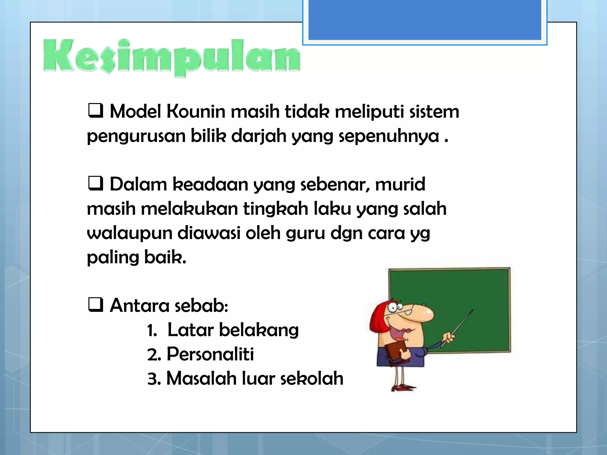  Model Kounin masih tidak meliputi sistem
pengurusan bilik darjah yang sepenuhnya .

 Dalam keadaan yang sebenar, murid
masih melakukan tingkah laku yang salah
walaupun diawasi oleh guru dgn cara yg
paling baik.

 Antara sebab:
      1. Latar belakang
      2. Personaliti
      3. Masalah luar sekolah
 