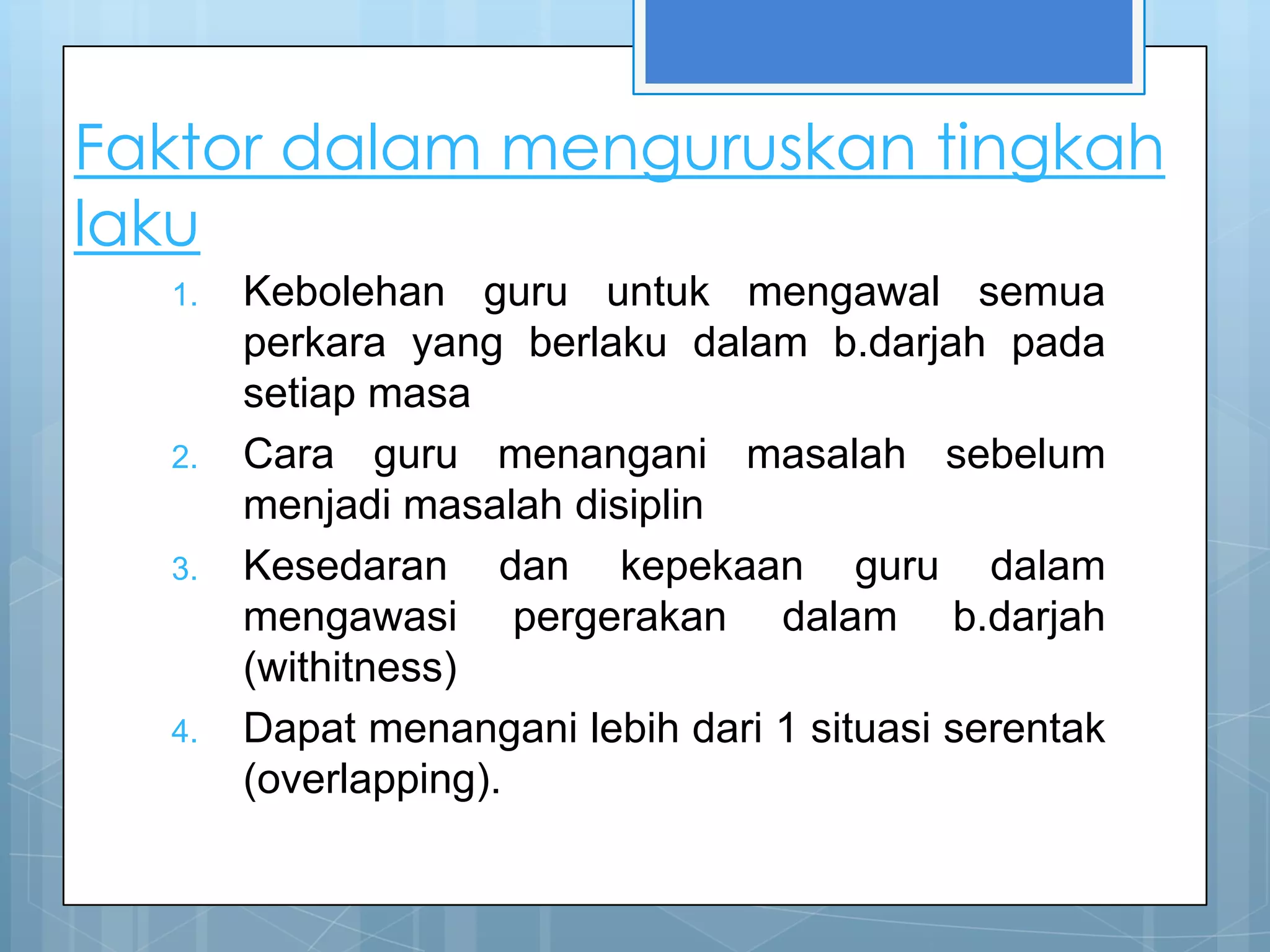 Faktor dalam menguruskan tingkah
laku
  1.   Kebolehan guru untuk mengawal semua
       perkara yang berlaku dalam b.darjah pada
       setiap masa
  2.   Cara guru menangani masalah sebelum
       menjadi masalah disiplin
  3.   Kesedaran dan kepekaan guru dalam
       mengawasi pergerakan dalam b.darjah
       (withitness)
  4.   Dapat menangani lebih dari 1 situasi serentak
       (overlapping).
 