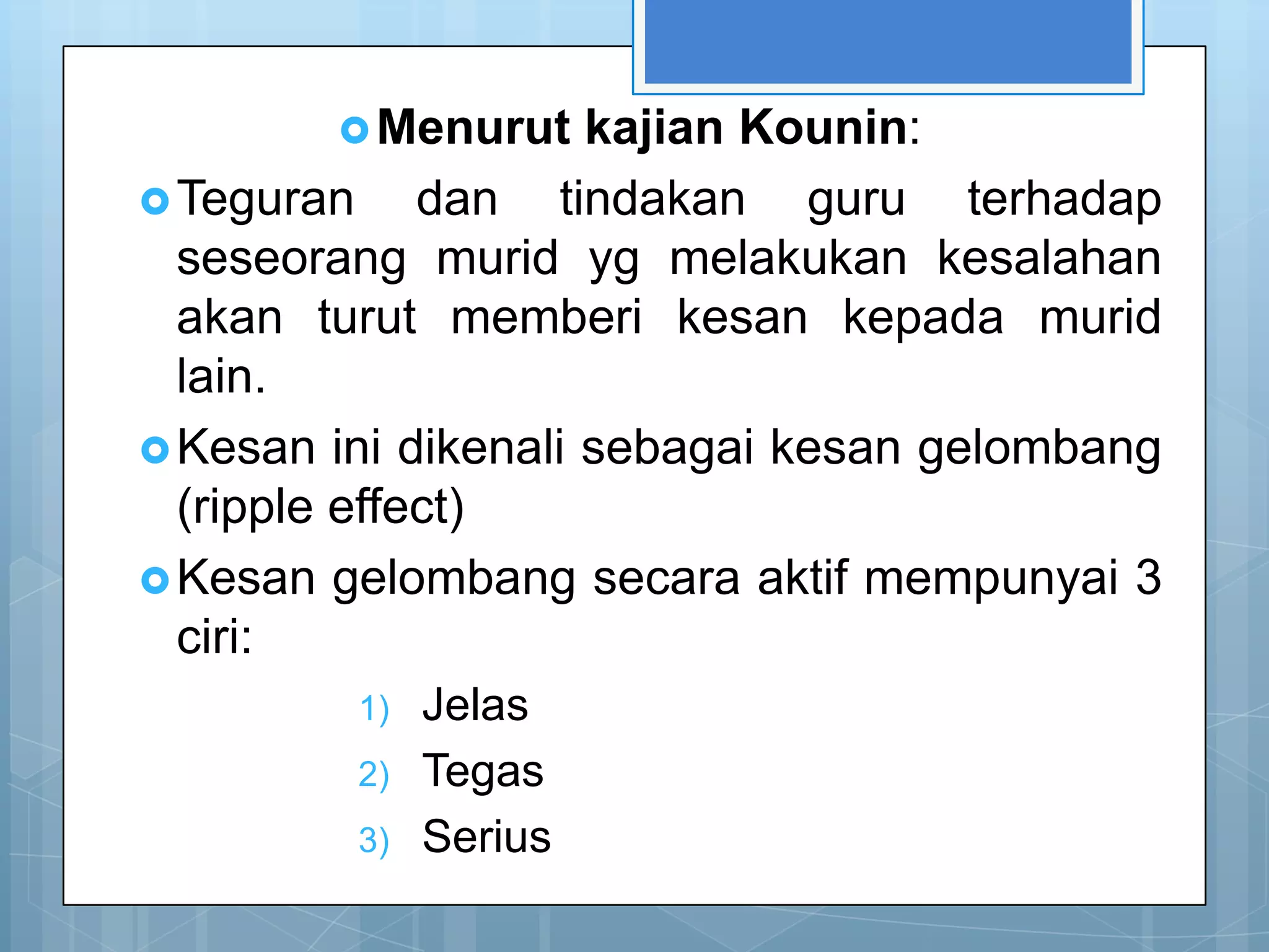  Menurut    kajian Kounin:
 Teguran     dan tindakan guru terhadap
  seseorang murid yg melakukan kesalahan
  akan turut memberi kesan kepada murid
  lain.
 Kesan ini dikenali sebagai kesan gelombang
  (ripple effect)
 Kesan gelombang secara aktif mempunyai 3
  ciri:
         1)   Jelas
         2)   Tegas
         3)   Serius
 