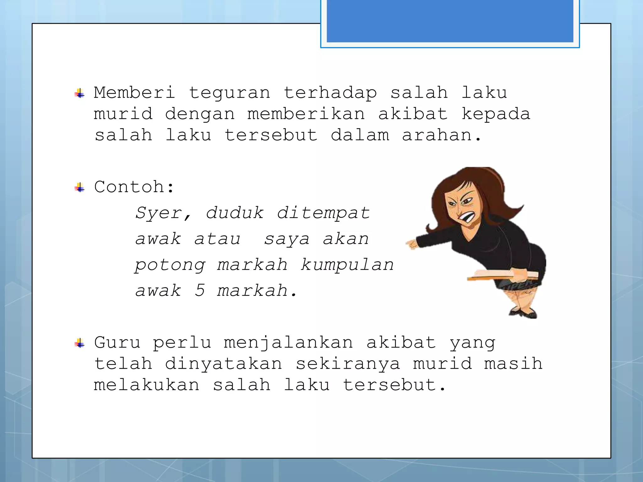 Memberi teguran terhadap salah laku
murid dengan memberikan akibat kepada
salah laku tersebut dalam arahan.

Contoh:
   Syer, duduk ditempat
   awak atau saya akan
   potong markah kumpulan
   awak 5 markah.

Guru perlu menjalankan akibat yang
telah dinyatakan sekiranya murid masih
melakukan salah laku tersebut.
 