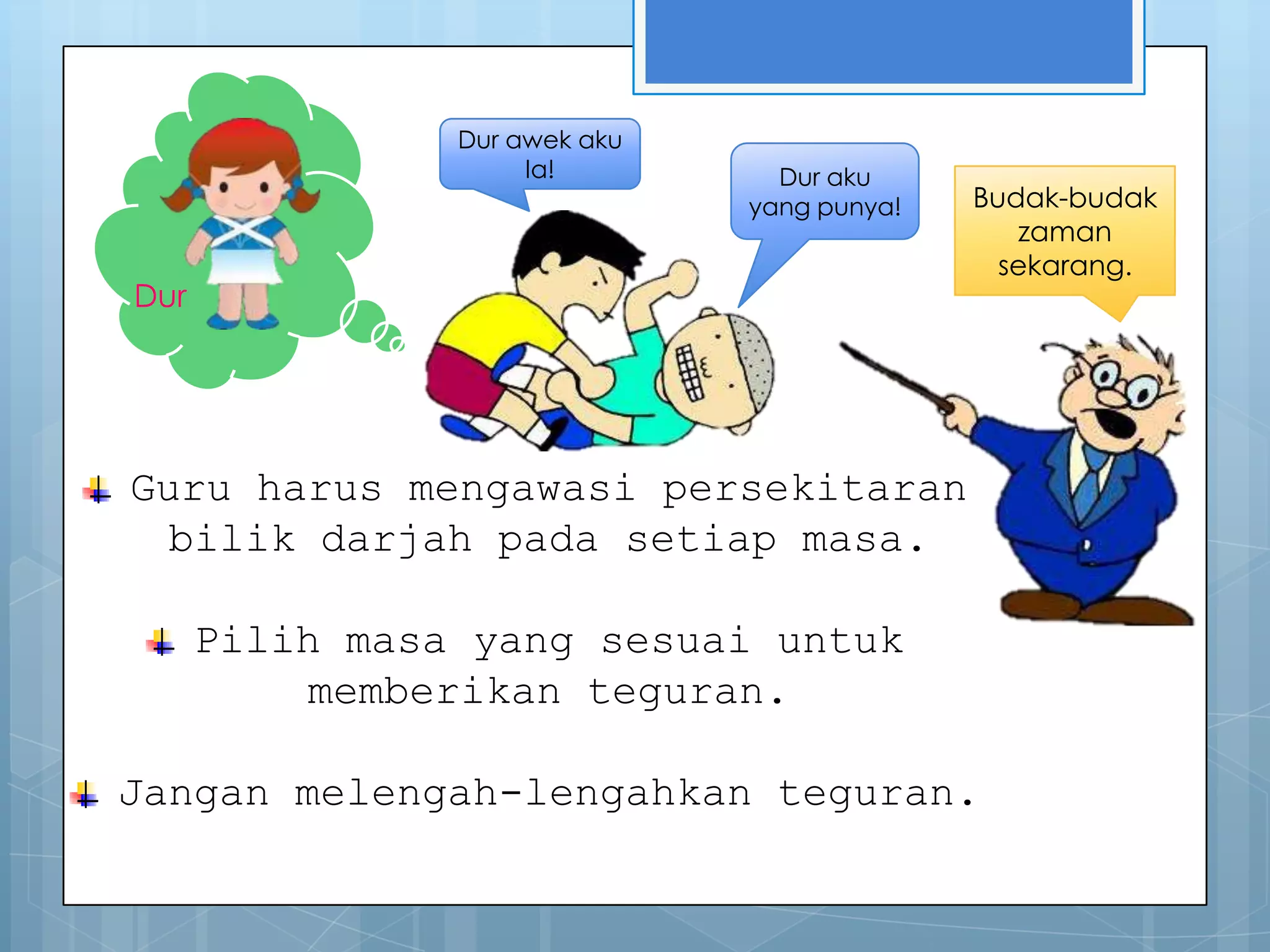 Dur awek aku
                     la!         Dur aku
                               yang punya!   Budak-budak
                                                zaman
                                               sekarang.
Dur




Guru harus mengawasi persekitaran
  bilik darjah pada setiap masa.

      Pilih masa yang sesuai untuk
          memberikan teguran.

Jangan melengah-lengahkan teguran.
 