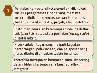 3

Penilaian kompetensi keterampilan dilakukan
melalui pengamatan kinerja yang meminta
peserta didik mendemonstrasikan kompetensi
tertentu, melalui praktik, projek, atau portofolio.
Instrumen penilaian keterampilan berupa daftar
cek (check list) atau skala penilaian (rating scale)
disertai rubrik.
Projek adalah tugas yang meliputi kegiatan
perancangan, pelaksanaan, dan pelaporan yang
harus diselesaikan dalam waktu tertentu.
Portofolio merupakan kumpulan karya seseorang
dalam bidang tertentu yang bersifat reflektif
integratif.

 