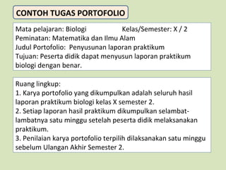 CONTOH TUGAS PORTOFOLIO
Mata pelajaran: Biologi
Kelas/Semester: X / 2
Peminatan: Matematika dan Ilmu Alam
Judul Portofolio: Penyusunan laporan praktikum
Tujuan: Peserta didik dapat menyusun laporan praktikum
biologi dengan benar.
Ruang lingkup:
1. Karya portofolio yang dikumpulkan adalah seluruh hasil
laporan praktikum biologi kelas X semester 2.
2. Setiap laporan hasil praktikum dikumpulkan selambatlambatnya satu minggu setelah peserta didik melaksanakan
praktikum.
3. Penilaian karya portofolio terpilih dilaksanakan satu minggu
sebelum Ulangan Akhir Semester 2.

 