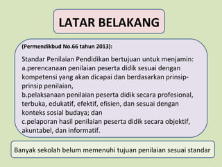 LATAR BELAKANG
(Permendikbud No.66 tahun 2013):

Standar Penilaian Pendidikan bertujuan untuk menjamin:
a.perencanaan penilaian peserta didik sesuai dengan
kompetensi yang akan dicapai dan berdasarkan prinsipprinsip penilaian,
b.pelaksanaan penilaian peserta didik secara profesional,
terbuka, edukatif, efektif, efisien, dan sesuai dengan
konteks sosial budaya; dan
c.pelaporan hasil penilaian peserta didik secara objektif,
akuntabel, dan informatif.
Banyak sekolah belum memenuhi tujuan penilaian sesuai standar

 