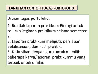 LANJUTAN CONTOH TUGAS PORTOFOLIO

Uraian tugas portofolio:
1. Buatlah laporan praktikum Biologi untuk
seluruh kegiatan praktikum selama semester
2.
2. Laporan praktikum meliputi: persiapan,
pelaksanaan, dan hasil praktik.
3. Diskusikan dengan guru untuk memilih
beberapa karya/laporan praktikummu yang
terbaik untuk dinilai.

 