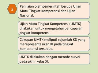 3

Penilaian oleh pemerintah berupa Ujian
Mutu Tingkat Kompetensi dan Ujian
Nasional.
Ujian Mutu Tingkat Kompetensi (UMTK)
dilakukan untuk mengetahui pencapaian
tingkat kompetensi.
Cakupan UMTK meliputi sejumlah KD yang
merepresentasikan KI pada tingkat
kompetensi tersebut.
UMTK dilakukan dengan metode survei
pada akhir kelas XI.

 