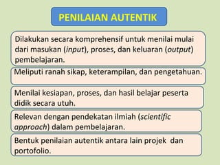 PENILAIAN AUTENTIK
Dilakukan secara komprehensif untuk menilai mulai
dari masukan (input), proses, dan keluaran (output)
pembelajaran.
Meliputi ranah sikap, keterampilan, dan pengetahuan.
Menilai kesiapan, proses, dan hasil belajar peserta
didik secara utuh.
Relevan dengan pendekatan ilmiah (scientific
approach) dalam pembelajaran.
Bentuk penilaian autentik antara lain projek dan
portofolio.

 