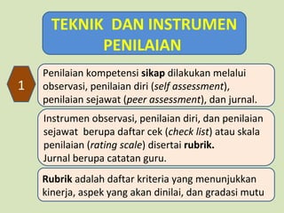 TEKNIK DAN INSTRUMEN
PENILAIAN
1

Penilaian kompetensi sikap dilakukan melalui
observasi, penilaian diri (self assessment),
penilaian sejawat (peer assessment), dan jurnal.
Instrumen observasi, penilaian diri, dan penilaian
sejawat berupa daftar cek (check list) atau skala
penilaian (rating scale) disertai rubrik.
Jurnal berupa catatan guru.
Rubrik adalah daftar kriteria yang menunjukkan
kinerja, aspek yang akan dinilai, dan gradasi mutu

 