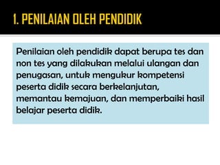 Penilaian oleh pendidik dapat berupa tes dan
non tes yang dilakukan melalui ulangan dan
penugasan, untuk mengukur kompetensi
peserta didik secara berkelanjutan,
memantau kemajuan, dan memperbaiki hasil
belajar peserta didik.
 