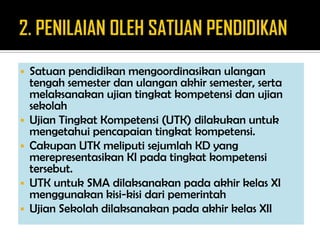  Satuan pendidikan mengoordinasikan ulangan
tengah semester dan ulangan akhir semester, serta
melaksanakan ujian tingkat kompetensi dan ujian
sekolah
 Ujian Tingkat Kompetensi (UTK) dilakukan untuk
mengetahui pencapaian tingkat kompetensi.
 Cakupan UTK meliputi sejumlah KD yang
merepresentasikan KI pada tingkat kompetensi
tersebut.
 UTK untuk SMA dilaksanakan pada akhir kelas XI
menggunakan kisi-kisi dari pemerintah
 Ujian Sekolah dilaksanakan pada akhir kelas XII
 