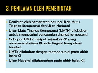  Penilaian oleh pemerintah berupa Ujian Mutu
Tingkat Kompetensi dan Ujian Nasional
 Ujian Mutu Tingkat Kompetensi (UMTK) dilakukan
untuk mengetahui pencapaian tingkat kompetensi.
 Cakupan UMTK meliputi sejumlah KD yang
merepresentasikan KI pada tingkat kompetensi
tersebut
 UMTK dilakukan dengan metode survei pada akhir
kelas XI.
 Ujian Nasional dilaksanakan pada akhir kelas XII.
 