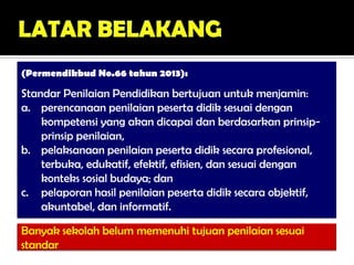 (Permendikbud No.66 tahun 2013):
Standar Penilaian Pendidikan bertujuan untuk menjamin:
a. perencanaan penilaian peserta didik sesuai dengan
kompetensi yang akan dicapai dan berdasarkan prinsip-
prinsip penilaian,
b. pelaksanaan penilaian peserta didik secara profesional,
terbuka, edukatif, efektif, efisien, dan sesuai dengan
konteks sosial budaya; dan
c. pelaporan hasil penilaian peserta didik secara objektif,
akuntabel, dan informatif.
Banyak sekolah belum memenuhi tujuan penilaian sesuai
standar
 