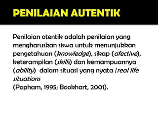 Penilaian otentik adalah penilaian yang
mengharuskan siswa untuk menunjukkan
pengetahuan (knowledge), sikap (afective),
keterampilan (skills) dan kemampuannya
(ability) dalam situasi yang nyata /real life
situations
(Popham, 1995; Bookhart, 2001).
 
