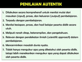 1. Dilakukan secara komprehensif untuk menilai mulai dari
masukan (input), proses, dan keluaran (output) pembelajaran.
2. Terpadu dengan pembelajaran.
3. Menilai kesiapan, proses, dan hasil belajar peserta didik secara
utuh.
4. Meliputi ranah sikap, keterampilan, dan pengetahuan.
5. Relevan dengan pendekatan ilmiah (scientific approach) dalam
pembelajaran.
6. Mencerminkan masalah dunia nyata.
7. Tidak hanya mengukur apa yang diketahui oleh peserta didik,
tetapi lebih menekankan mengukur apa yang dapat dilakukan
oleh peserta didik.
 