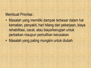 Membuat Prioritas ;
• Masalah yang memiliki dampak terbesar dalam hal
kematian, penyakit, hari hilang dari pekerjaan, biaya
rehabilitasi, cacat, atau biaya/kerugian untuk
perbaikan maupun pemulihan kerusakan
• Masalah yang paling mungkin untuk diubah
 